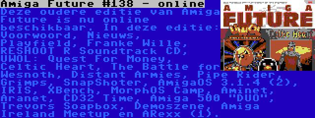 Amiga Future #138 - online | Deze oudere editie van Amiga Future is nu online beschikbaar. In deze editie: Voorwoord, Nieuws, Playfield, Franke Wille, RESHOOT R Soundtrack CD, UWOL: Quest For Money, Celtic Heart, The Battle for Wesnoth, Distant Armies, Pipe Rider, Grimps, SnapShoter, AmigaOS 3.1.4 (2), IRIS, XBench, MorphOS Camp, Aminet, Aranet, CD32 Time, Amiga 500 DUO, Trevors Soapbox, Demoszene, Amiga Ireland Meetup en ARexx (1).