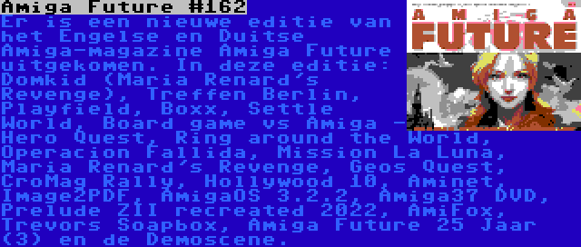 Amiga Future #162 | Er is een nieuwe editie van het Engelse en Duitse Amiga-magazine Amiga Future uitgekomen. In deze editie: Domkid (Maria Renard's Revenge), Treffen Berlin, Playfield, Boxx, Settle World, Board game vs Amiga - Hero Quest, Ring around the World, Operacion Fallida, Mission La Luna, Maria Renard's Revenge, Geos Quest, CroMag Rally, Hollywood 10, Aminet, Image2PDF, AmigaOS 3.2.2, Amiga37 DVD, Prelude ZII recreated 2022, AmiFox, Trevors Soapbox, Amiga Future 25 Jaar (3) en de Demoscene.