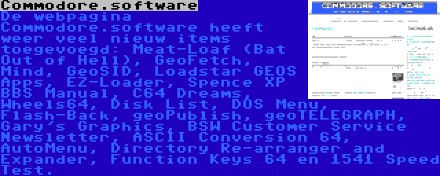 Commodore.software | De webpagina Commodore.software heeft weer veel nieuw items toegevoegd: Meat-Loaf (Bat Out of Hell), GeoFetch, Mind, GeoSID, Loadstar GEOS Apps, EZ-Loader, Spence XP BBS Manual, C64 Dreams, Wheels64, Disk List, DOS Menu, Flash-Back, geoPublish, geoTELEGRAPH, Gary's Graphics, BSW Customer Service Newsletter, ASCII Conversion 64, AutoMenu, Directory Re-arranger and Expander, Function Keys 64 en 1541 Speed Test.