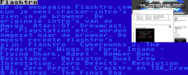 Flashtro | Op de webpagina Flashtro.com kun je veel cracker-intro's zien in je browser. De originele intro's van de Amiga, Atari-ST, Dreamcast, PC, Playstation etc. worden omgezet naar de browser. De meest recente flashtro's zijn: Flashtro - Cyberpunks 2, The Predators - Wings of Fury, Insane - Flying Shark, Adept - Bomber Bob, Resistance - Relaxator, Dual Crew - Infestation, Zero Defects - Resolution 101, Zero Defects - Cracktro en TSK_Crew & Alcatraz - The Final Day.