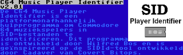 C64 Music Player Identifier v2.01 | De C64 Music Player Identifier is een platformonafhankelijk hulpprogramma om Commodore 64 muziekspelers in SID-bestanden te identificeren. Dit programma is ontwikkeld door Wilfred Bos en is geïnspireerd op de SIDId-tool ontwikkeld door Cadaver van Covert Bitops.