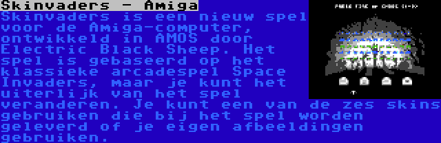 Skinvaders - Amiga | Skinvaders is een nieuw spel voor de Amiga-computer, ontwikkeld in AMOS door Electric Black Sheep. Het spel is gebaseerd op het klassieke arcadespel Space Invaders, maar je kunt het uiterlijk van het spel veranderen. Je kunt een van de zes skins gebruiken die bij het spel worden geleverd of je eigen afbeeldingen gebruiken.