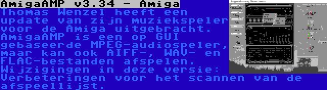 AmigaAMP v3.34 - Amiga | Thomas Wenzel heeft een update van zijn muziekspeler voor de Amiga uitgebracht. AmigaAMP is een op GUI gebaseerde MPEG-audiospeler, maar kan ook AIFF-, WAV- en FLAC-bestanden afspelen. Wijzigingen in deze versie: Verbeteringen voor het scannen van de afspeellijst.