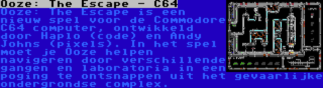 Ooze: The Escape - C64 | Ooze: The Escape is een nieuw spel voor de Commodore C64 computer, ontwikkeld door Haplo (code) en Andy Johns (pixels). In het spel moet je Ooze helpen navigeren door verschillende gangen en laboratoria in een poging te ontsnappen uit het gevaarlijke ondergrondse complex.