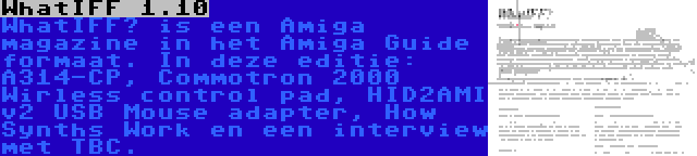WhatIFF 1.10 | WhatIFF? is een Amiga magazine in het Amiga Guide formaat. In deze editie: A314-CP, Commotron 2000 Wirless control pad, HID2AMI v2 USB Mouse adapter, How Synths Work en een interview met TBC.