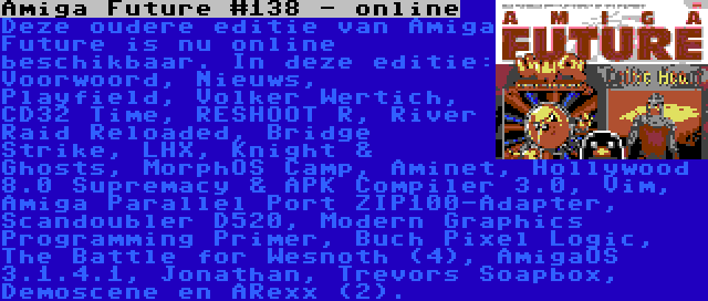 Amiga Future #138 - online | Deze oudere editie van Amiga Future is nu online beschikbaar. In deze editie: Voorwoord, Nieuws, Playfield, Volker Wertich, CD32 Time, RESHOOT R, River Raid Reloaded, Bridge Strike, LHX, Knight & Ghosts, MorphOS Camp, Aminet, Hollywood 8.0 Supremacy & APK Compiler 3.0, Vim, Amiga Parallel Port ZIP100-Adapter, Scandoubler D520, Modern Graphics Programming Primer, Buch Pixel Logic, The Battle for Wesnoth (4), AmigaOS 3.1.4.1, Jonathan, Trevors Soapbox, Demoscene en ARexx (2).