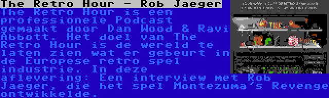 The Retro Hour - Rob Jaeger | The Retro Hour is een professionele Podcast gemaakt door Dan Wood & Ravi Abbott. Het doel van The Retro Hour is de wereld te laten zien wat er gebeurt in de Europese retro spel industrie. In deze aflevering: Een interview met Rob Jaeger, die het spel Montezuma's Revenge ontwikkelde.