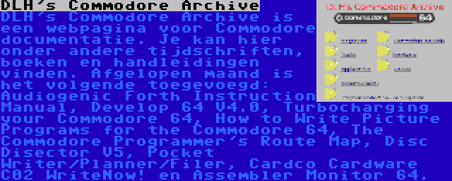 DLH's Commodore Archive | DLH's Commodore Archive is een webpagina voor Commodore documentatie. Je kan hier onder andere tijdschriften, boeken en handleidingen vinden. Afgelopen maand is het volgende toegevoegd: Audiogenic Forth Instruction Manual, Develop 64 V4.0, Turbocharging your Commodore 64, How to Write Picture Programs for the Commodore 64, The Commodore Programmer's Route Map, Disc Disector V5, Pocket Writer/Planner/Filer, Cardco Cardware C02 WriteNow! en Assembler Monitor 64.