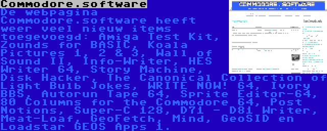 Commodore.software | De webpagina Commodore.software heeft weer veel nieuw items toegevoegd: Amiga Test Kit, Zounds for BASIC, Koala Pictures 1, 2 & 3, Wall of Sound II, Info-Writer, HES Writer 64, Story Machine, Disk Hacker, The Canonical Collection of Light Bulb Jokes, WRITE NOW! 64, Ivory BBS, Autorun Tape 64, Sprite Editor-64, 80 Columns for the Commodore 64, Post Notions, Super-C 128, D71 - D81 Writer, Meat-Loaf, GeoFetch, Mind, GeoSID en Loadstar GEOS Apps 1.