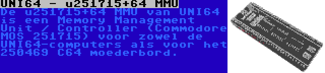 UNI64 - u251715+64 MMU | De u251715+64 MMU van UNI64 is een Memory Management Unit / Controller (Commodore MOS 251715) voor zowel de UNI64-computers als voor het 250469 C64 moederbord.