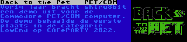 Back to the Pet - PET/CBM | Vorig jaar bracht shiru8bit een demo uit voor de Commodore PET/CBM computer. De demo behaalde de eerste plaats in de categorie LowEnd op CAFePARTY 2022.