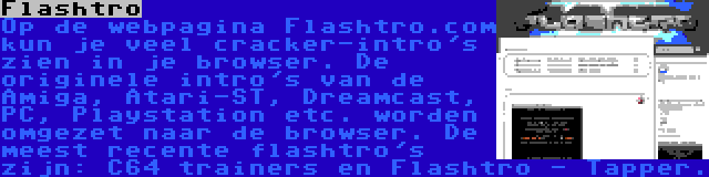 Flashtro | Op de webpagina Flashtro.com kun je veel cracker-intro's zien in je browser. De originele intro's van de Amiga, Atari-ST, Dreamcast, PC, Playstation etc. worden omgezet naar de browser. De meest recente flashtro's zijn: C64 trainers en Flashtro - Tapper.