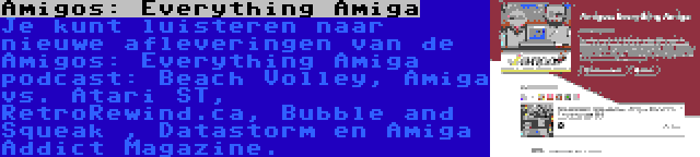Amigos: Everything Amiga | Je kunt luisteren naar nieuwe afleveringen van de Amigos: Everything Amiga podcast: Beach Volley, Amiga vs. Atari ST, RetroRewind.ca, Bubble and Squeak , Datastorm en Amiga Addict Magazine.