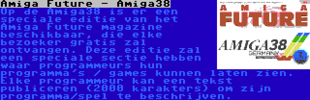 Amiga Future - Amiga38 | Op de Amiga38 is er een speciale editie van het Amiga Future magazine beschikbaar, die elke bezoeker gratis zal ontvangen. Deze editie zal een speciale sectie hebben waar programmeurs hun programma's / games kunnen laten zien. Elke programmeur kan een tekst publiceren (2000 karakters) om zijn programma/spel te beschrijven.