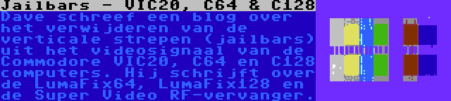 Jailbars - VIC20, C64 & C128 | Dave schreef een blog over het verwijderen van de verticale strepen (jailbars) uit het videosignaal van de Commodore VIC20, C64 en C128 computers. Hij schrijft over de LumaFix64, LumaFix128 en de Super Video RF-vervanger.