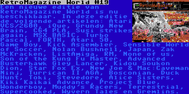 RetroMagazine World #19 | Een nieuwe editie van RetroMagazine World is nu beschikbaar. In deze editie de volgende artikelen: Atari VCS/2600, iQue, Grundy New Brain, C64 PLA, Susi strikes again, MSX BASIC, Turbo Pascal, FORTH, Atari 50, Game Boy, Kick Assembler, Sensible World of Soccer, Nolan Bushnell, Japan, Zak McKracken, ListAmiga, RM, None of us, Son of the Kung Fu Master, Advanced Busterhawk Gley Lancer, Kidou Soukon Dion, Star Fox Ex, New Joe & Mac:Caveman Ninj, Turrican II AGA, Bosconian, Duck Hunt, Toki, Stevedore, Alice Sisters, Kiki Kaikai Advance, Project Blue, Wonderboy, Muddy's Racers, Terrestrial, Supercooked, Wyvern Tales en Gremlins.