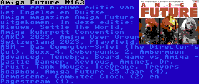 Amiga Future #163 | Er is een nieuwe editie van het Engelse en Duitse Amiga-magazine Amiga Future uitgekomen. In deze editie: Nieuws, Settle The World, Amiga Ruhrpott Convention (ARC) 2023, Amiga User Group Switzerland 2023, Playfield, ASM - Das Computer-Spiel (The Director's Cut), Boxx 4, Cyberpunks 2, Ambermoon Advanced, Tenebra, Board game vs Amiga - Castle Danger, Xevious, Aminet, Dr. Fruit, Tank Mouse, IceDrake, Trevors Soapbox, Amiga Future 25 Jaar (4), Demoscene, Combitec Clock (2) en Pagestream (1).