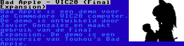 Bad Apple - VIC20 (Final Expansion) | Bad Apple is een demo voor de Commodore VIC20 computer. De demo is ontwikkeld door Javier Gonzalez en maakt gebruik van de Final Expansion. De demo is een conversie van Touhou's Bad Apple.