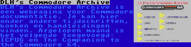 DLH's Commodore Archive | DLH's Commodore Archive is een webpagina voor Commodore documentatie. Je kan hier onder andere tijdschriften, boeken en handleidingen vinden. Afgelopen maand is het volgende toegevoegd: ICPUG en The Companion to the Commodore 64.