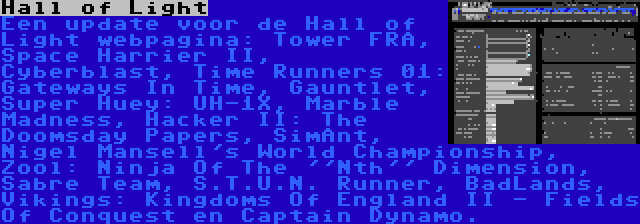 Hall of Light | Een update voor de Hall of Light webpagina: Tower FRA, Space Harrier II, Cyberblast, Time Runners 01: Gateways In Time, Gauntlet, Super Huey: UH-1X, Marble Madness, Hacker II: The Doomsday Papers, SimAnt, Nigel Mansell's World Championship, Zool: Ninja Of The ''Nth'' Dimension, Sabre Team, S.T.U.N. Runner, BadLands, Vikings: Kingdoms Of England II - Fields Of Conquest en Captain Dynamo.