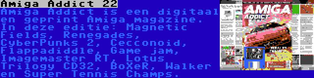 Amiga Addict 22 | Amiga Addict is een digitaal en geprint Amiga magazine. In deze editie: Magnetic Fields, Renegades, CyberPunks 2, Cecconoid, Flappadiddle, Game jam, Imagemaster RT, Lotus Trilogy CD32, BoXeR, Walker en Super Tennis Champs.