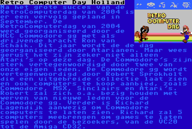 Retro Computer Day Holland | Na het grote succes van de RetroComputerdag van 2004 is er een vervolg gepland in September. Dit jaar wordt de de dag georganiseerd door Atarianen. Maar wees gerust het zijn zeker niet alleen Atari's op deze dag. De Commodore's zijn sterk vertegenwoordigd door Robert Sprokholt die een uitgebreide collectie laat zien en ook computers te koop aanbied, zoals Commodore, MSX, Sinclairs en Atari's. Verder is Richard Lagendijk aanwezig om Commodore computers te laten zien. Richard zal 5 computers meebrengen om games te laten spelen door de bezoekers, van de VC20 tot de Amiga CD32.