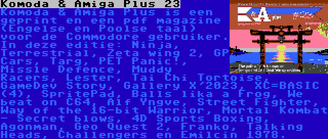 Komoda & Amiga Plus 23 | Komoda & Amiga Plus is een geprint en een pdf magazine (Engelse en Poolse taal) voor de Commodore gebruiker. In deze editie: Ninja, Terrestrial, Zeta wing 2, GP Cars, Targ, PET Panic!, Missle Defence, Muddy Racers, Lester, Tai Chi Tortoise, GameDev Story, Gallery X'2023, XC=BASIC (4), SpritePad, Balls lika a Frog, We beat on C64, Alf Yngve, Street Fighter, Way of the 16-bit Warrior, Mortal Kombat - Secret blows, 4D Sports Boxing, Agonman, Geo Quest 2, Franko, Talking Heads, Challengers en Emilcin 1978.