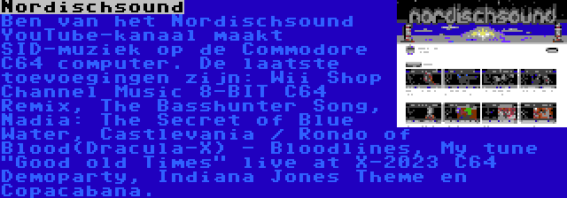 Nordischsound | Ben van het Nordischsound YouTube-kanaal maakt SID-muziek op de Commodore C64 computer. De laatste toevoegingen zijn: Wii Shop Channel Music 8-BIT C64 Remix, The Basshunter Song, Nadia: The Secret of Blue Water, Castlevania / Rondo of Blood(Dracula-X) - Bloodlines, My tune Good old Times live at X-2023 C64 Demoparty, Indiana Jones Theme en Copacabana.