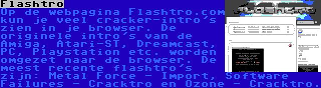 Flashtro | Op de webpagina Flashtro.com kun je veel cracker-intro's zien in je browser. De originele intro's van de Amiga, Atari-ST, Dreamcast, PC, Playstation etc. worden omgezet naar de browser. De meest recente flashtro's zijn: Metal Force - Import, Software Failures - Cracktro en Ozone - Cracktro.
