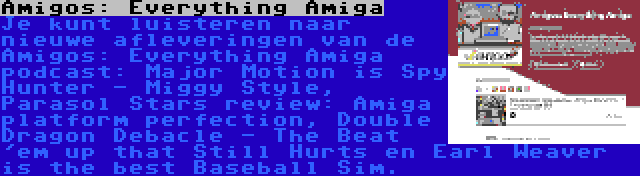 Amigos: Everything Amiga | Je kunt luisteren naar nieuwe afleveringen van de Amigos: Everything Amiga podcast: Major Motion is Spy Hunter - Miggy Style, Parasol Stars review: Amiga platform perfection, Double Dragon Debacle - The Beat 'em up that Still Hurts en Earl Weaver is the best Baseball Sim.
