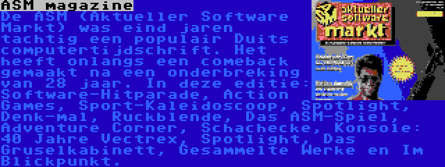 ASM magazine | De ASM (Aktueller Software Markt) was eind jaren tachtig een populair Duits computertijdschrift. Het heeft onlangs een comeback gemaakt na een onderbreking van 28 jaar. In deze editie: Software-Hitparade, Action Games, Sport-Kaleidoscoop, Spotlight, Denk-mal, Ruckblende, Das ASM-Spiel, Adventure Corner, Schachecke, Konsole: 40 Jahre Vectrex, Spotlight, Das Gruselkabinett, Gesammelte Werke en Im Blickpunkt.