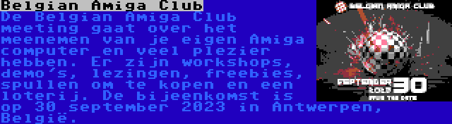 Belgian Amiga Club | De Belgian Amiga Club meeting gaat over het meenemen van je eigen Amiga computer en veel plezier hebben. Er zijn workshops, demo's, lezingen, freebies, spullen om te kopen en een loterij. De bijeenkomst is op 30 september 2023 in Antwerpen, België.