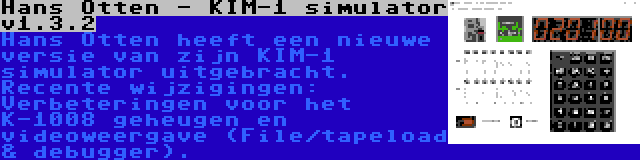 Hans Otten - KIM-1 simulator v1.3.2 | Hans Otten heeft een nieuwe versie van zijn KIM-1 simulator uitgebracht. Recente wijzigingen: Verbeteringen voor het K-1008 geheugen en videoweergave (File/tapeload & debugger).