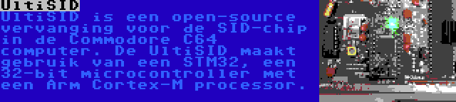 UltiSID | UltiSID is een open-source vervanging voor de SID-chip in de Commodore C64 computer. De UltiSID maakt gebruik van een STM32, een 32-bit microcontroller met een Arm Cortex-M processor.