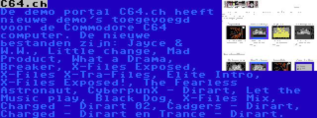 C64.ch | De demo portal C64.ch heeft nieuwe demo's toegevoegd voor de Commodore C64 computer. De nieuwe bestanden zijn: Jayce & W.W., Little change, Mad Product, What a Drama, Breaker, X-Files Exposed, X-Files X-Tra-Files, Elite Intro, X-Files Exposed!, The Fearless Astronaut, CyberpunX - Dirart, Let the Music play, Black Dog, X-Files Mix, Charged - Dirart 02, Cadgers - Dirart, Charged - Dirart en Trance - Dirart.
