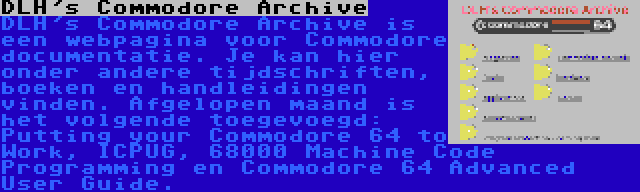 DLH's Commodore Archive | DLH's Commodore Archive is een webpagina voor Commodore documentatie. Je kan hier onder andere tijdschriften, boeken en handleidingen vinden. Afgelopen maand is het volgende toegevoegd: Putting your Commodore 64 to Work, ICPUG, 68000 Machine Code Programming en Commodore 64 Advanced User Guide.