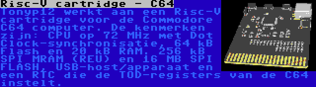 Risc-V cartridge - C64 | Tonyp12 werkt aan een Risc-V cartridge voor de Commodore C64 computer. De kenmerken zijn: CPU op 72 MHz met Dot Clock-synchronisatie, 64 kB Flash en 20 kB RAM. 256 kB SPI MRAM (REU) en 16 MB SPI FLASH, USB-host/apparaat en een RTC die de TOD-registers van de C64 instelt.