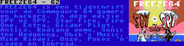 FREEZE64 - 62 | FREEZE64 is een tijdschrift voor de Commodore 64 gamers en hackers. In deze editie: SPY vs SPY, Star Fire, Fire One, Estra, Glider Pilot, Antics, Rodland demo, Sonic the Hedgehog, Ubik's Music, Mike Riedel, Ooze, Pokes 'n' codes en Inbread.