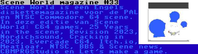 Scene World magazine #33 | Scene World is een Engels diskettemagazine voor de PAL en NTSC Commodore 64 scene. In deze editie van Scene World: C64 games, 25 Years in the scene, Revision 2023, Nordichsound, Cracking in 2023, Evercade C64, Itch.io, Meatloaf, NTSC, BBS & Scene news, CBMPRGStudio en Let's make a game.