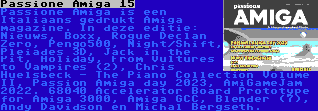 Passione Amiga 15 | Passione Amiga is een Italiaans gedrukt Amiga magazine. In deze editie: Nieuws, Boxx, Rogue Declan Zero, Pengo500, Night/Shift, Pleiades 3D, Jack in the Pit, Holiday, From Vultures to Vampires (2), Chris Huelsbeck - The Piano Collection Volume II, Passion Amiga day 2023, AmiGameJam 2022. 68040 Accelerator Board Prototype for Amiga 3000, Amiga GCC, Blender (7), Andy Davidson en Michal Bergseth.