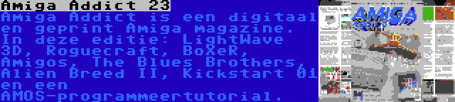 Amiga Addict 23 | Amiga Addict is een digitaal en geprint Amiga magazine. In deze editie: LightWave 3D, Roguecraft, BoXeR, Amigos, The Blues Brothers, Alien Breed II, Kickstart 01 en een AMOS-programmeertutorial.