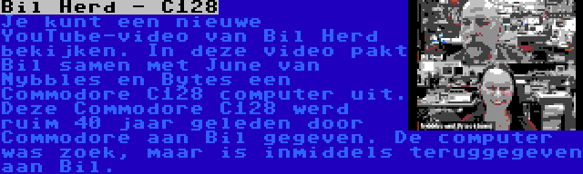 Bil Herd - C128 | Je kunt een nieuwe YouTube-video van Bil Herd bekijken. In deze video pakt Bil samen met June van Nybbles en Bytes een Commodore C128 computer uit. Deze Commodore C128 werd ruim 40 jaar geleden door Commodore aan Bil gegeven. De computer was zoek, maar is inmiddels teruggegeven aan Bil.