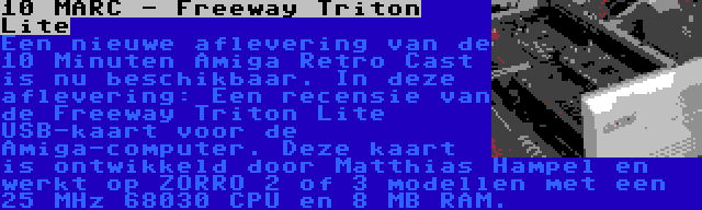 10 MARC - Freeway Triton Lite | Een nieuwe aflevering van de 10 Minuten Amiga Retro Cast is nu beschikbaar. In deze aflevering: Een recensie van de Freeway Triton Lite USB-kaart voor de Amiga-computer. Deze kaart is ontwikkeld door Matthias Hampel en werkt op ZORRO 2 of 3 modellen met een 25 MHz 68030 CPU en 8 MB RAM.