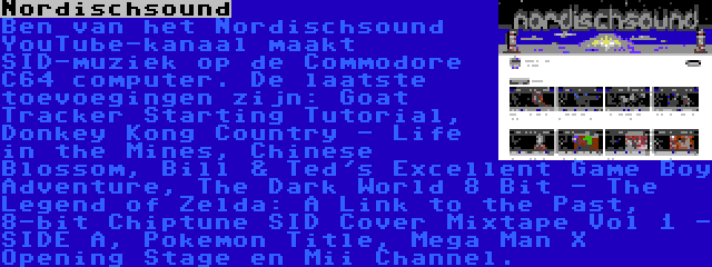 Nordischsound | Ben van het Nordischsound YouTube-kanaal maakt SID-muziek op de Commodore C64 computer. De laatste toevoegingen zijn: Goat Tracker Starting Tutorial, Donkey Kong Country - Life in the Mines, Chinese Blossom, Bill & Ted's Excellent Game Boy Adventure, The Dark World 8 Bit - The Legend of Zelda: A Link to the Past, 8-bit Chiptune SID Cover Mixtape Vol 1 - SIDE A, Pokemon Title, Mega Man X Opening Stage en Mii Channel.