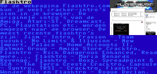 Flashtro | Op de webpagina Flashtro.com kun je veel cracker-intro's zien in je browser. De originele intro's van de Amiga, Atari-ST, Dreamcast, PC, Playstation etc. worden omgezet naar de browser. De meest recente flashtro's zijn: Jism - Intro, Fraxion - Team suzuki, No Limits & Illusion - New Import, Palace - Home Accounts II, Batman Group - Amiga Store Cracktro, Flashtro - Rick Dangerous Enhanced, Read more..., Flashtro - Maria Renards Revenge, Flashtro - Boxx, Spreadpoint & SCA - The Terra Cresta Cracktro, Capsule - Syntro, TRSI - Cracktro, Flashtro - Wonder Boy en Flashtro - Rogue Declan.
