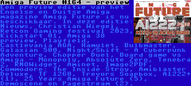 Amiga Future #164 - preview | Een preview editie van het Engelse en Duitse Amiga magazine Amiga Future is nu beschikbaar. In deze editie: Nieuws, Christian Wiegel, Retcon Gaming festival 2023, Kickstart 01, Amiga 38 preview, Playfield, Castlevania AGA, Hamulet, Bulbmaster, Galaxian 500, Night/Shift - A Cyberpunk Adventure, Chopper Duel, Board game vs Amiga - Monopoly, Absolute Zero, Tenebra 2, RNOWidget, Aminet, Image2PDF, Commodore: The Inside Stroy, Amiblaster Deluxe, TF 1260, Trevors Soapbox, A1222+ (1), 25 Years Amiga Future (5), Demoscene en Pagestream (2).