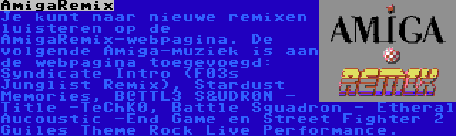 AmigaRemix | Je kunt naar nieuwe remixen luisteren op de AmigaRemix-webpagina. De volgende Amiga-muziek is aan de webpagina toegevoegd: Syndicate Intro (F03s Junglist Remix), Stardust Memories, B@TTL3 S&UDR0N - Title -TeChK0, Battle Squadron - Etheral Aucoustic -End Game en Street Fighter 2 Guiles Theme Rock Live Performance.
