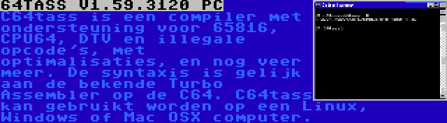 64TASS V1.59.3120 PC | C64tass is een compiler met ondersteuning voor 65816, CPU64, DTV en illegale opcode's, met optimalisaties, en nog veer meer. De syntaxis is gelijk aan de bekende Turbo Assembler op de C64. C64tass kan gebruikt worden op een Linux, Windows of Mac OSX computer.