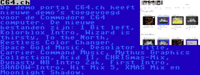 C64.ch | De demo portal C64.ch heeft nieuwe demo's toegevoegd voor de Commodore C64 computer. De nieuwe bestanden zijn: 1 Bit left, Kolorblox Intro, Wizard is thirsty, To the North, Restless Color Changer, Space Gold Music, Desolator Title, Carrier Command Music, Mythus Graphics Collection, Acid II, CHRISmas-Mix, Dynasty #8 Intro Zak, First Intro, SHADOW-Intro, Hit Mix 5, XMAS Mix en Moonlight Shadow.