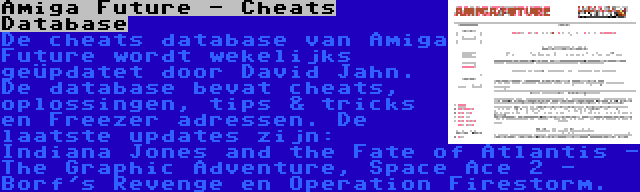 Amiga Future - Cheats Database | De cheats database van Amiga Future wordt wekelijks geüpdatet door David Jahn. De database bevat cheats, oplossingen, tips & tricks en Freezer adressen. De laatste updates zijn: Indiana Jones and the Fate of Atlantis - The Graphic Adventure, Space Ace 2 - Borf's Revenge en Operation Firestorm.
